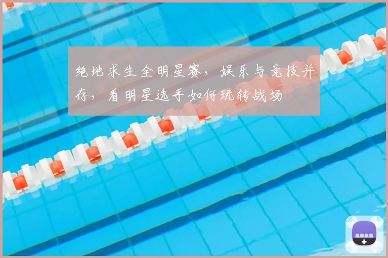 绝地求生全明星赛，娱乐与竞技并存，看明星选手如何玩转战场
