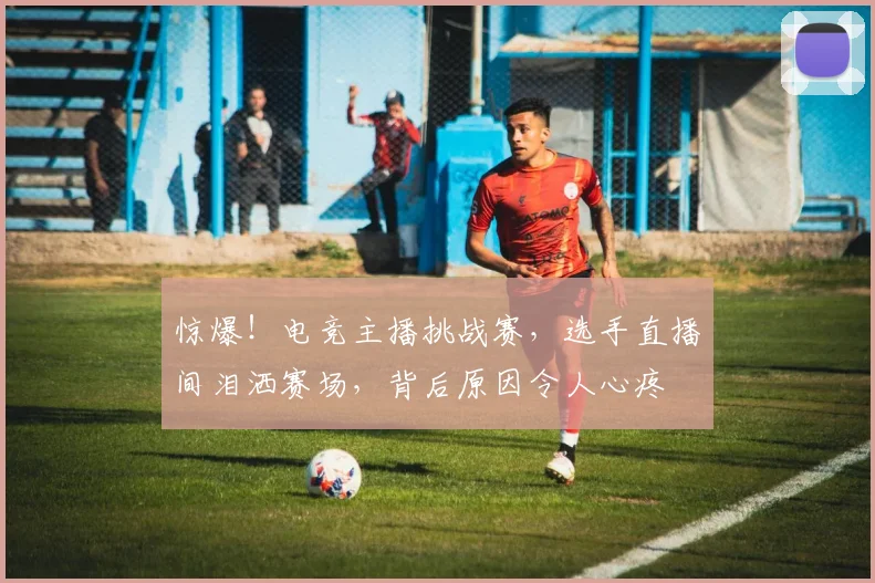 惊爆！电竞主播挑战赛，选手直播间泪洒赛场，背后原因令人心疼