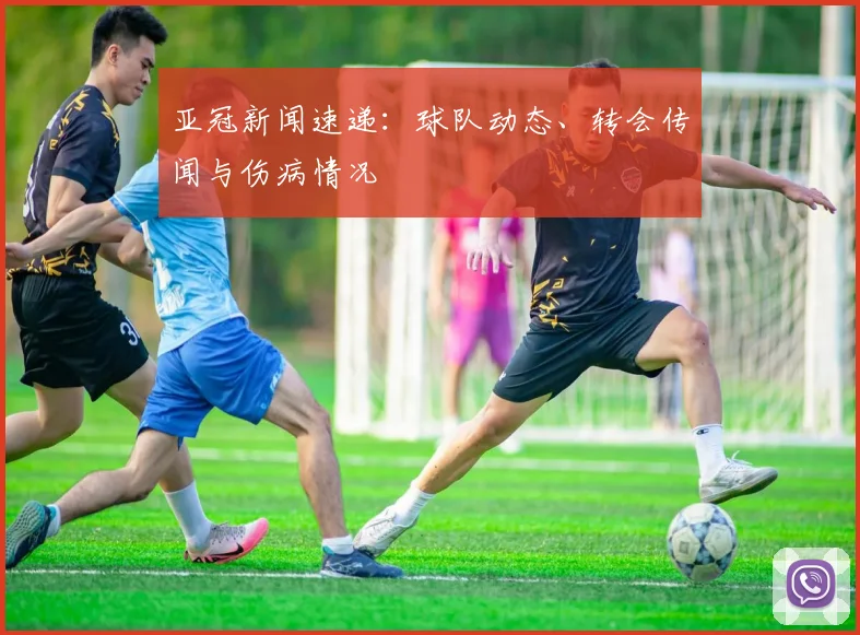 亚冠新闻速递：球队动态、转会传闻与伤病情况