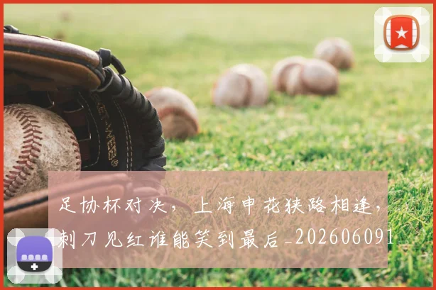 足协杯对决，上海申花狭路相逢，刺刀见红谁能笑到最后_20260609190919