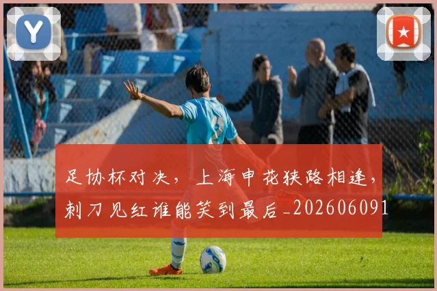 足协杯对决，上海申花狭路相逢，刺刀见红谁能笑到最后_20260609190919