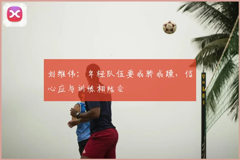 刘维伟：年轻队伍要戒骄戒躁，信心应与训练相结合