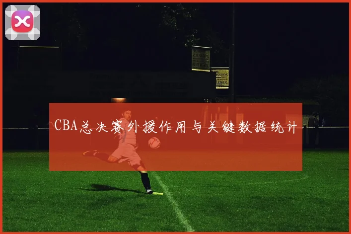 CBA总决赛外援作用与关键数据统计