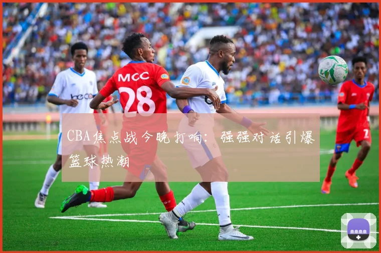 CBA焦点战今晚打响：强强对话引爆篮球热潮