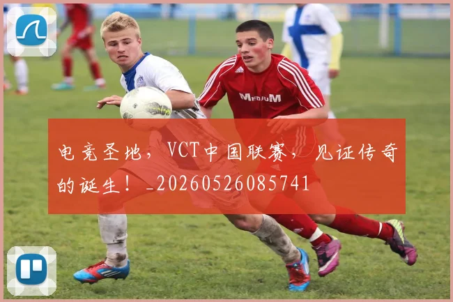 电竞圣地，VCT中国联赛，见证传奇的诞生！_20260526085741