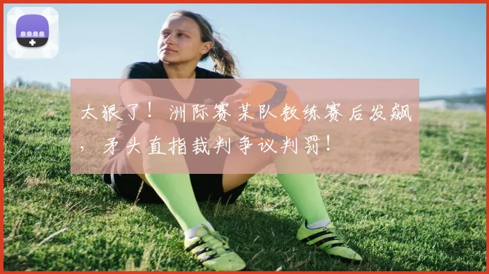 太狠了！洲际赛某队教练赛后发飙，矛头直指裁判争议判罚！