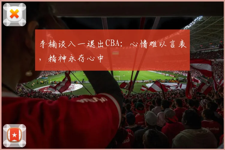 李楠谈八一退出CBA：心情难以言表，精神永存心中