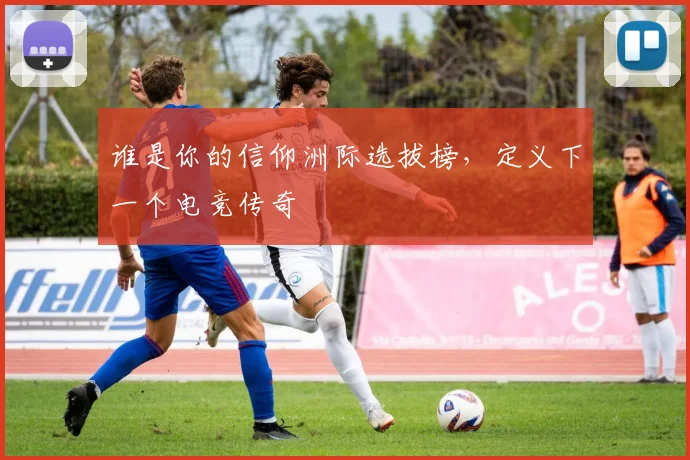 谁是你的信仰洲际选拔榜，定义下一个电竞传奇