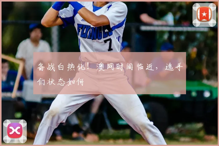 备战白热化！澳网时间临近，选手们状态如何