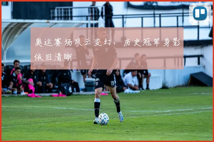 奥运赛场风云变幻，历史冠军身影依旧清晰