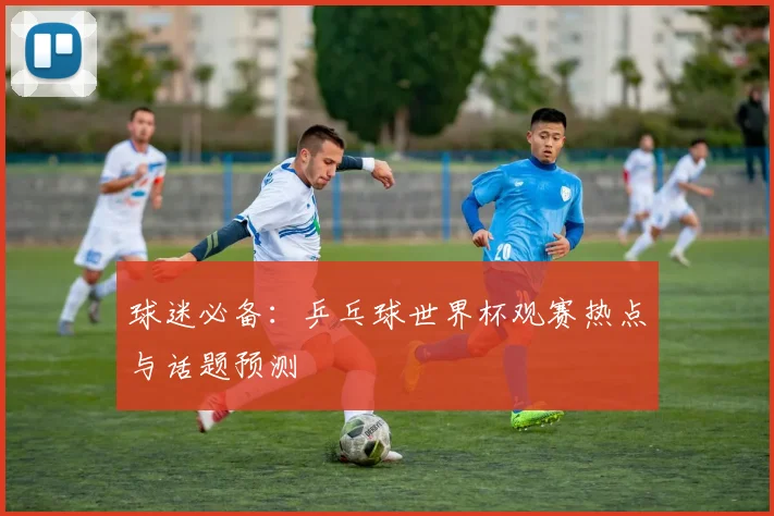 球迷必备：乒乓球世界杯观赛热点与话题预测