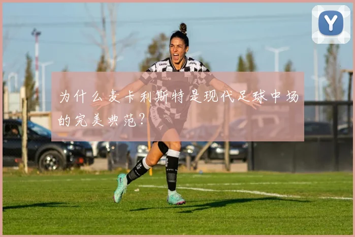 为什么麦卡利斯特是现代足球中场的完美典范?