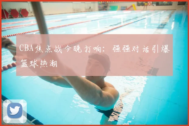 CBA焦点战今晚打响：强强对话引爆篮球热潮