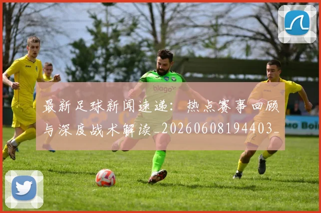 最新足球新闻速递：热点赛事回顾与深度战术解读_20260608194403_20260609190732