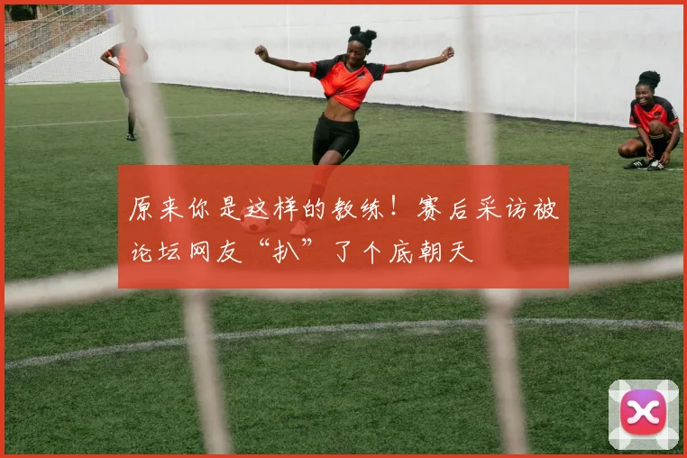 原来你是这样的教练！赛后采访被论坛网友“扒”了个底朝天