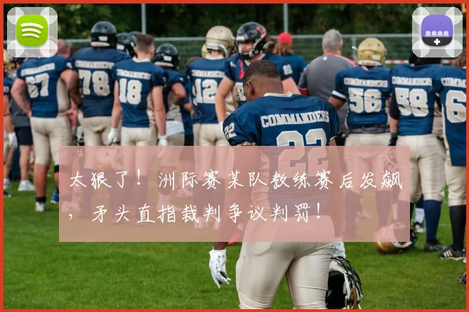 太狠了！洲际赛某队教练赛后发飙，矛头直指裁判争议判罚！