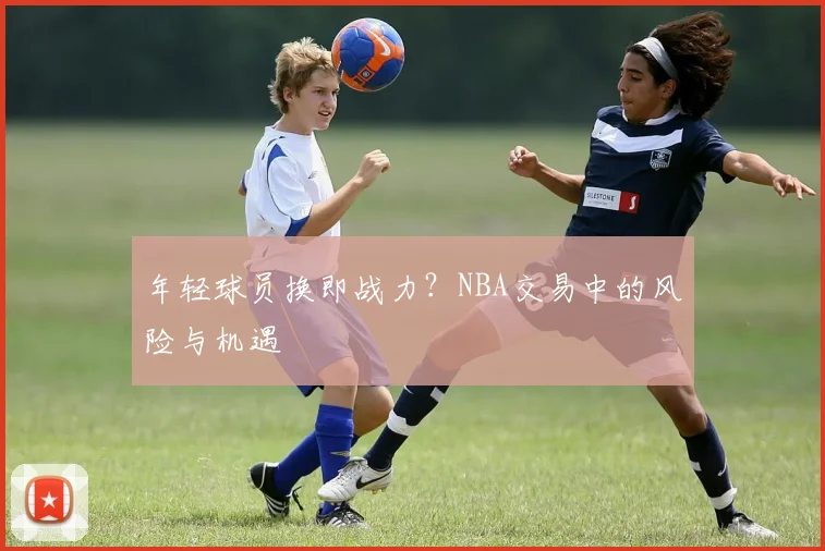 年轻球员换即战力？NBA交易中的风险与机遇