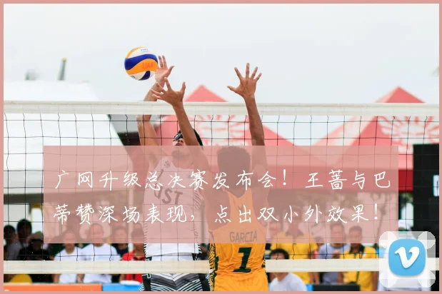 广网升级总决赛发布会！王蔷与巴蒂赞深场表现，点出双小外效果！