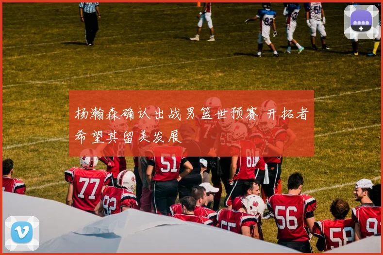 杨瀚森确认出战男篮世预赛 开拓者希望其留美发展