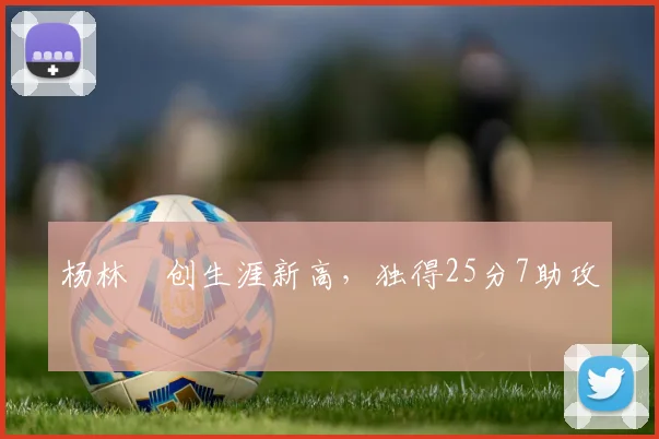 杨林祎创生涯新高，独得25分7助攻