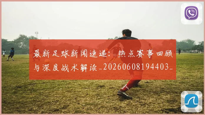 最新足球新闻速递：热点赛事回顾与深度战术解读_20260608194403_20260609190732