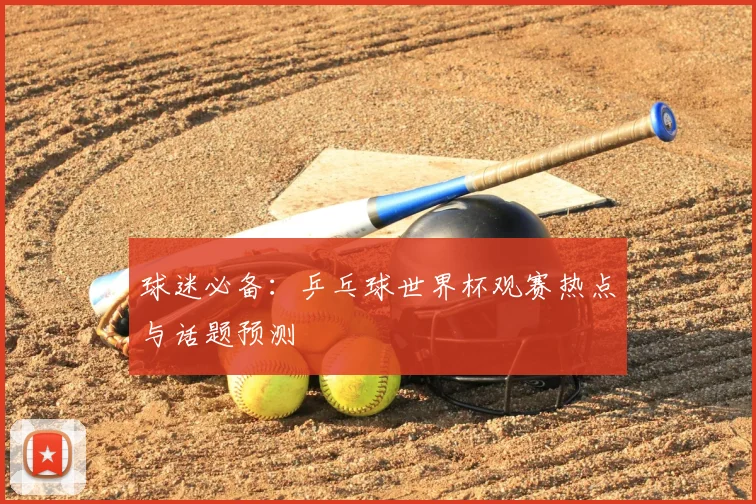 球迷必备：乒乓球世界杯观赛热点与话题预测