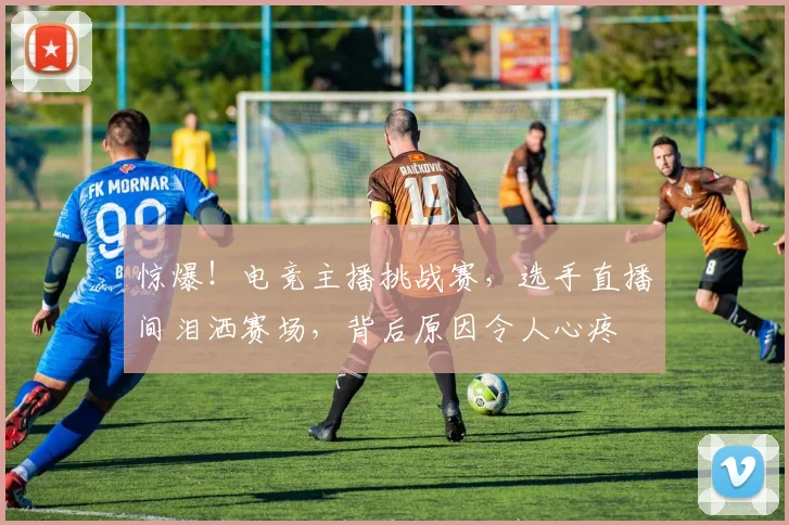 惊爆！电竞主播挑战赛，选手直播间泪洒赛场，背后原因令人心疼